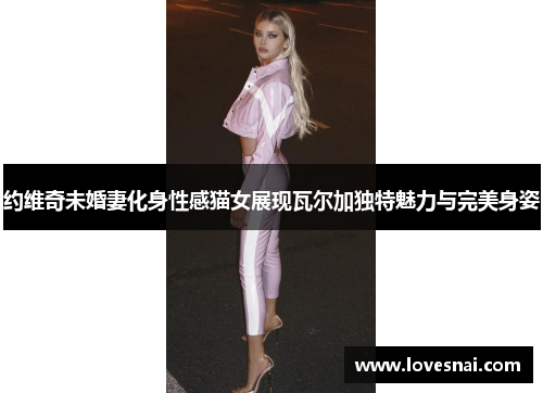 约维奇未婚妻化身性感猫女展现瓦尔加独特魅力与完美身姿